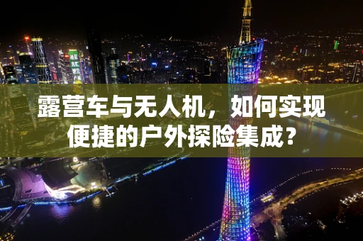 露营车与无人机，如何实现便捷的户外探险集成？